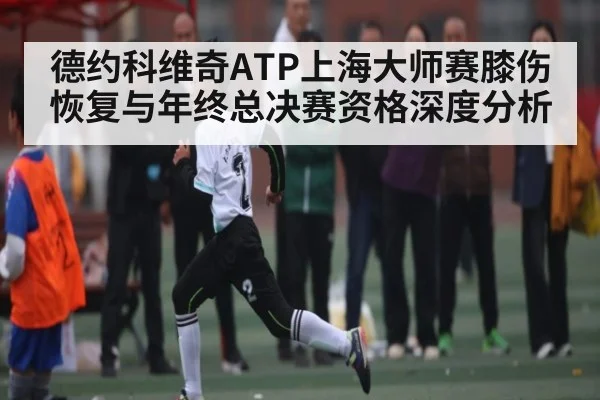 德约科维奇ATP上海大师赛膝伤恢复与年终总决赛资格深度分析