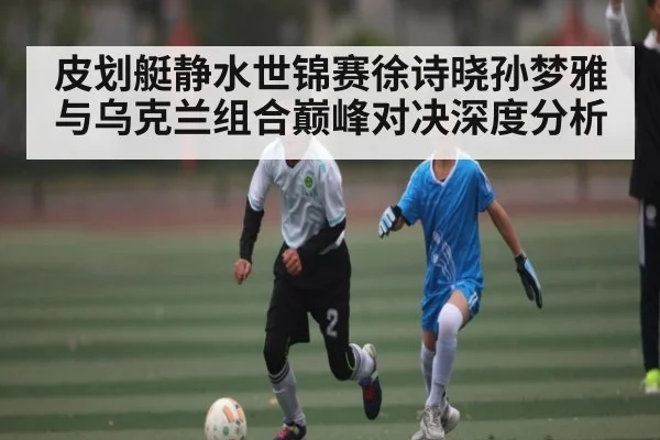 皮划艇静水世锦赛徐诗晓孙梦雅与乌克兰组合巅峰对决深度分析