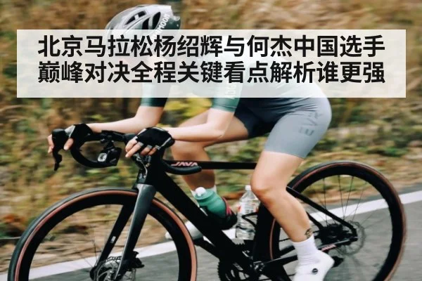 北京马拉松杨绍辉与何杰中国选手巅峰对决全程关键看点解析谁更强