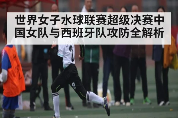世界女子水球联赛超级决赛中国女队与西班牙队攻防全解析